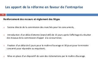 Les apport de la réforme en faveur de l’entreprise
Renforcement des recours et règlement des litiges
 Saisine directe de la commission des marchés pour les concurrents,
 Introduction d’un délai d’attente (stand still) de 15 jours après l’affichage du résultat
des travaux de la commission d’appel à la concurrence;
 Fixation d’un délai de 5 jours pour le maître d’ouvrage et 30 jours pour le ministre
concerné pour répondre au requérant;
 Mise en place d’un dispositif de suivi des réclamations par le maître d’ouvrage.
12
 