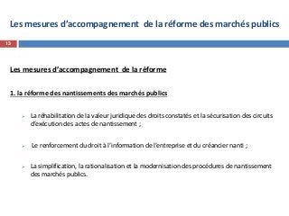 Les mesures d’accompagnement de la réforme des marchés publics
Les mesures d’accompagnement de la réforme
1. la réforme des nantissements des marchés publics
 La réhabilitation de la valeur juridique des droits constatés et la sécurisation des circuits
d’exécution des actes de nantissement ;
 Le renforcement du droit à l’information de l’entreprise et du créancier nanti ;
 La simplification, la rationalisation et la modernisation des procédures de nantissement
des marchés publics.
13
 
