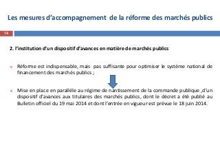 Les mesures d’accompagnement de la réforme des marchés publics
2. l’institution d’un dispositif d’avances en matière de marchés publics
 Réforme est indispensable, mais pas suffisante pour optimiser le système national de
financement des marchés publics ;
 Mise en place en parallèle au régime de nantissement de la commande publique ,d’un
dispositif d’avances aux titulaires des marchés publics, dont le décret a été publié au
Bulletin officiel du 19 mai 2014 et dont l’entrée en vigueur est prévue le 18 juin 2014.
14
 