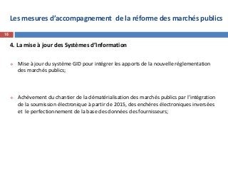 Les mesures d’accompagnement de la réforme des marchés publics
4. La mise à jour des Systèmes d’Information
 Mise à jour du système GID pour intégrer les apports de la nouvelle réglementation
des marchés publics;
 Achèvement du chantier de la dématérialisation des marchés publics par l’intégration
de la soumission électronique à partir de 2015, des enchères électroniques inversées
et le perfectionnement de la base des données des fournisseurs;
16
 