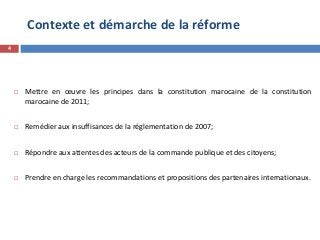 Contexte et démarche de la réforme
4
 Mettre en œuvre les principes dans la constitution marocaine de la constitution
marocaine de 2011;
 Remédier aux insuffisances de la réglementation de 2007;
 Répondre aux attentes des acteurs de la commande publique et des citoyens;
 Prendre en charge les recommandations et propositions des partenaires internationaux.
 