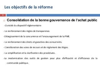 Les objectifs de la réforme
 Consolidation de la bonne gouvernance de l’achat public
-L’unicité du dispositif règlementaire
- Le renforcement des règles de transparence.
-L’élargissement de la concurrence et l’encouragement de la PME.
- Le renforcement des droits et garanties des concurrents.
- L’amélioration des voies de recours et de règlement des litiges.
- La simplification et la clarification des procédures.
-La modernisation des outils de gestion pour plus d’efficacité et d’efficience de la
commande publique.
6
 