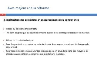 8
Simplification des procédures et encouragement de la concurrence
 Pièces du dossier administratif:
 Ne sont exigées que du soumissionnaire auquel il est envisagé d’attribuer le marché;
 Pièces du dossier technique:
 Pour les prestations courantes: note indiquant les moyens humains et techniques du
concurrent;
 Pour les prestations non courantes et complexes, en plus de la note des moyens, les
attestations de référence relatives aux prestations réalisées.
Axes majeurs de la réforme
 