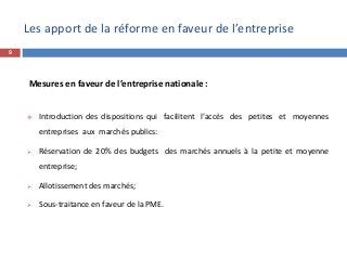 Les apport de la réforme en faveur de l’entreprise
Mesures en faveur de l’entreprise nationale :
 Introduction des dispositions qui facilitent l’accès des petites et moyennes
entreprises aux marchés publics:
 Réservation de 20% des budgets des marchés annuels à la petite et moyenne
entreprise;
 Allotissement des marchés;
 Sous-traitance en faveur de la PME.
9
 