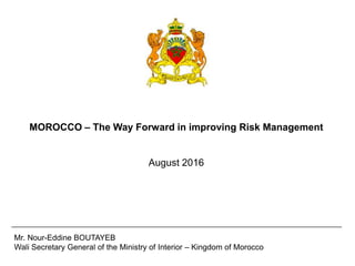 MOROCCO – The Way Forward in improving Risk Management
August 2016
Mr. Nour-Eddine BOUTAYEB
Wali Secretary General of the Ministry of Interior – Kingdom of Morocco
 