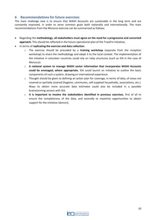 10 
6 Recommendations for future exercises 
The main challenge now is to ensure that WASH Accounts are sustainable in the long term and are constantly improved, in order to serve common goals both nationally and internationally. The main recommendations from the Morocco exercise can be summarized as follows: 
 Regarding the methodology, all stakeholders must agree on the need for a progressive and concerted approach. This should be reflected in the future operational plan of the TrackFin Initiative; 
 In terms of replicating the exercise and data collection: 
o The exercise should be preceded by a training workshop (separate from the inception workshop) to share the methodology and adapt it to the local context. The implementation of the initiative in volunteer countries could rely on relay structures (such as IEA in the case of Morocco). 
o A national system to manage WASH sector information that incorporates WASH Accounts could be envisaged, where appropriate. IEA could launch an initiative to outline the basic components of such a system, drawing on international experience. 
o Thought should be given to defining an action plan for coverage, in terms of data, of areas not covered or partially covered (hygiene, communes, self-supplied households, associations, etc.). Ways to obtain more accurate data estimates could also be included in a possible brainstorming session with IEA. 
o It is important to involve the stakeholders identified in previous exercises, first of all to ensure the completeness of the data, and secondly to maximize opportunities to obtain support for the initiative (donors). 
