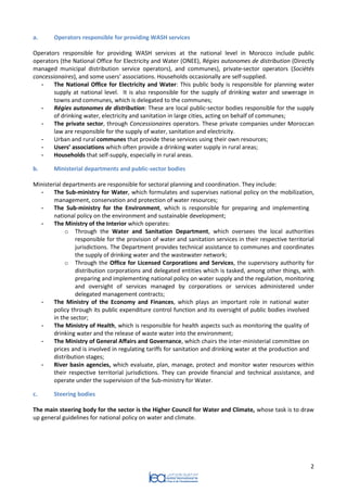 2 
a. Operators responsible for providing WASH services 
Operators responsible for providing WASH services at the national level in Morocco include public operators (the National Office for Electricity and Water (ONEE), Régies autonomes de distribution (Directly managed municipal distribution service operators), and communes), private-sector operators (Sociétés concessionaires), and some users’ associations. Households occasionally are self-supplied. 
- The National Office for Electricity and Water: This public body is responsible for planning water supply at national level. It is also responsible for the supply of drinking water and sewerage in towns and communes, which is delegated to the communes; 
- Régies autonomes de distribution: These are local public-sector bodies responsible for the supply of drinking water, electricity and sanitation in large cities, acting on behalf of communes; 
- The private sector, through Concessionaires operators. These private companies under Moroccan law are responsible for the supply of water, sanitation and electricity. 
- Urban and rural communes that provide these services using their own resources; 
- Users’ associations which often provide a drinking water supply in rural areas; 
- Households that self-supply, especially in rural areas. 
b. Ministerial departments and public-sector bodies 
Ministerial departments are responsible for sectoral planning and coordination. They include: 
- The Sub-ministry for Water, which formulates and supervises national policy on the mobilization, management, conservation and protection of water resources; 
- The Sub-ministry for the Environment, which is responsible for preparing and implementing national policy on the environment and sustainable development; 
- The Ministry of the Interior which operates: 
o Through the Water and Sanitation Department, which oversees the local authorities responsible for the provision of water and sanitation services in their respective territorial jurisdictions. The Department provides technical assistance to communes and coordinates the supply of drinking water and the wastewater network; 
o Through the Office for Licensed Corporations and Services, the supervisory authority for distribution corporations and delegated entities which is tasked, among other things, with preparing and implementing national policy on water supply and the regulation, monitoring and oversight of services managed by corporations or services administered under delegated management contracts; 
- The Ministry of the Economy and Finances, which plays an important role in national water policy through its public expenditure control function and its oversight of public bodies involved in the sector; 
- The Ministry of Health, which is responsible for health aspects such as monitoring the quality of drinking water and the release of waste water into the environment; 
- The Ministry of General Affairs and Governance, which chairs the inter-ministerial committee on prices and is involved in regulating tariffs for sanitation and drinking water at the production and distribution stages; 
- River basin agencies, which evaluate, plan, manage, protect and monitor water resources within their respective territorial jurisdictions. They can provide financial and technical assistance, and operate under the supervision of the Sub-ministry for Water. 
c. Steering bodies 
The main steering body for the sector is the Higher Council for Water and Climate, whose task is to draw up general guidelines for national policy on water and climate. 
 