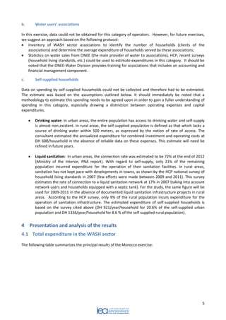5 
b. Water users’ associations 
In this exercise, data could not be obtained for this category of operators. However, for future exercises, we suggest an approach based on the following protocol: 
 Inventory of WASH sector associations to identify the number of households (clients of the associations) and determine the average expenditure of households served by these associations; 
 Statistics on water sales from ONEE (the main provider of water to associations), HCP, recent surveys (household living standards, etc.) could be used to estimate expenditures in this category. It should be noted that the ONEE-Water Division provides training for associations that includes an accounting and financial management component. 
c. Self-supplied households 
Data on spending by self-supplied households could not be collected and therefore had to be estimated. The estimate was based on the assumptions outlined below. It should immediately be noted that a methodology to estimate this spending needs to be agreed upon in order to gain a fuller understanding of spending in this category, especially drawing a distinction between operating expenses and capital expenditures. 
 Drinking water: In urban areas, the entire population has access to drinking water and self-supply is almost non-existent. In rural areas, the self-supplied population is defined as that which lacks a source of drinking water within 500 meters, as expressed by the notion of rate of access. The consultant estimated the annualized expenditure for combined investment and operating costs at DH 600/household in the absence of reliable data on these expenses. This estimate will need be refined in future years. 
 Liquid sanitation: In urban areas, the connection rate was estimated to be 72% at the end of 2012 (Ministry of the Interior, PNA report). With regard to self-supply, only 21% of the remaining population incurred expenditure for the operation of their sanitation facilities. In rural areas, sanitation has not kept pace with developments in towns, as shown by the HCP national survey of household living standards in 2007 (few efforts were made between 2009 and 2011). This survey estimates the rate of connection to a liquid sanitation network at 17% in 2007 (taking into account network users and households equipped with a septic tank). For the study, the same figure will be used for 2009-2011 in the absence of documented liquid sanitation infrastructure projects in rural areas. According to the HCP survey, only 9% of the rural population incurs expenditure for the operation of sanitation infrastructure. The estimated expenditure of self-supplied households is based on the survey cited above (DH 921/year/household for 20.6% of the self-supplied urban population and DH 1336/year/household for 8.6 % of the self-supplied rural population). 
4 Presentation and analysis of the results 
4.1 Total expenditure in the WASH sector 
The following table summarizes the principal results of the Morocco exercise:  