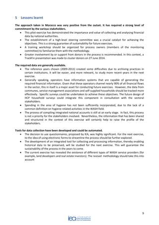 9 
5 Lessons learnt 
The approach taken in Morocco was very positive from the outset. It has required a strong level of commitment by the various stakeholders. 
 This pilot exercise has demonstrated the importance and value of collecting and analysing financial data by national authorities. 
 The establishment of a high-level steering committee was a crucial catalyst for achieving the objectives. This is a strong guarantee of sustainability for future exercises. 
 A training workshop should be organized for process owners (members of the monitoring committee) to familiarize them with the methodology. 
 Greater involvement by or support from donors in the process is recommended. In this context, a TrackFin presentation was made to cluster donors on 27 June 2014. 
The required data are generally available. 
 The reference years chosen (2009-2011) created some difficulties due to archiving practices in certain institutions. It will be easier, and more relevant, to study more recent years in the next exercise. 
 Generally speaking, operators have information systems that are capable of generating the required financial information. Given that these operators channel nearly 90% of all financial flows in the sector, this in itself is a major asset for conducting future exercises. However, the data from communes, service management associations and self-supplied households should be tracked more effectively. Specific surveys could be undertaken to achieve these objectives. The future design of HCP household surveys could integrate this component in consultation with the sectoral stakeholders. 
 Spending in the area of hygiene has not been sufficiently incorporated, due to the lack of a common definition on hygiene-related activities in the WASH field. 
 The process of compiling integrated national accounts is still at an early stage. In fact, this process is not a priority for the stakeholders involved. Nevertheless, the information that has been shared and structured in the context of this exercise will certainly help to raise the profile of the stakeholders. 
Tools for data collection have been developed and could be automated. 
 The decision to use questionnaires, proposed by IEA, was highly significant. For the next exercise, to the idea of using electronic forms to streamline the process should be further explored. 
 The development of an integrated tool for collecting and processing information, thereby enabling historical data to be preserved, will be studied for the next exercise. This will guarantee the sustainability of the process in the years to come. 
 The current exercise has revealed the existence of different types of WASH service providers (for example, land developers and real estate investors). The revised methodology should take this into account 
 