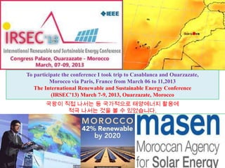 To participate the conference I took trip to Casablanca and Ouarzazate,
          Morocco via Paris, France from March 06 to 11,2013
   The International Renewable and Sustainable Energy Conference
          (IRSEC'13) March 7-9, 2013, Ouarzazate, Morocco
        국왕이 직접 나서는 등 국가적으로 태양에너지 활용에
             적극 나서는 것을 볼 수 있었습니다.
 