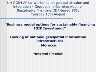 UN GGIM Africa Workshop on geospatial value and
integration - Geospatial e-learning webinar
Sustainably financing IGIF-based SDIs
Tuesday 15th August
1
“Business model options for sustainably financing
IGIF Investment”
Looking at national geospatial information
infrastructures
Morocco
Mohamed Timoulali
 