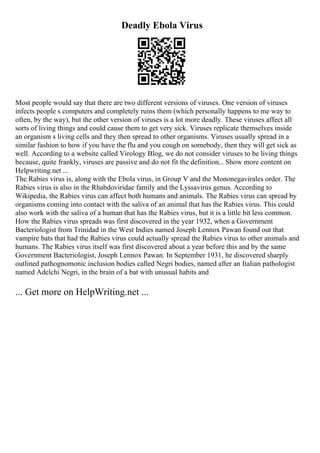 Deadly Ebola Virus
Most people would say that there are two different versions of viruses. One version of viruses
infects people s computers and completely ruins them (which personally happens to me way to
often, by the way), but the other version of viruses is a lot more deadly. These viruses affect all
sorts of living things and could cause them to get very sick. Viruses replicate themselves inside
an organism s living cells and they then spread to other organisms. Viruses usually spread in a
similar fashion to how if you have the flu and you cough on somebody, then they will get sick as
well. According to a website called Virology Blog, we do not consider viruses to be living things
because, quite frankly, viruses are passive and do not fit the definition... Show more content on
Helpwriting.net ...
The Rabies virus is, along with the Ebola virus, in Group V and the Mononegavirales order. The
Rabies virus is also in the Rhabdoviridae family and the Lyssavirus genus. According to
Wikipedia, the Rabies virus can affect both humans and animals. The Rabies virus can spread by
organisms coming into contact with the saliva of an animal that has the Rabies virus. This could
also work with the saliva of a human that has the Rabies virus, but it is a little bit less common.
How the Rabies virus spreads was first discovered in the year 1932, when a Government
Bacteriologist from Trinidad in the West Indies named Joseph Lennox Pawan found out that
vampire bats that had the Rabies virus could actually spread the Rabies virus to other animals and
humans. The Rabies virus itself was first discovered about a year before this and by the same
Government Bacteriologist, Joseph Lennox Pawan. In September 1931, he discovered sharply
outlined pathognomonic inclusion bodies called Negri bodies, named after an Italian pathologist
named Adelchi Negri, in the brain of a bat with unusual habits and
... Get more on HelpWriting.net ...
 