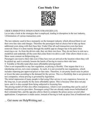 Case Study Uber
UBER S DISRUPTIVE INNOVATION STRATEGIES [15]
Let us take a look at the strategies that it employed, leading to disruption in the taxi industry.
1.Elimination of various transaction costs
The taxi industry used to have monopoly on the transport industry which allowed them to set
their own fare rates and charges. Therefore the passengers had no choice but to take up these
additional costs along with their base fare. Under Uber all such transaction costs has been
removed. Since it is done mainly through the mobile app no charges has to be paid when
reserving a car. As from the drivers side, they are their own boss. They do not have to rent out a
medallion and undertake all the costs that come from it to drive a cab. Uber allows them to use ...
Show more content on Helpwriting.net ...
Passengers can reserve their ride even if they have not yet arrived at the location where they will
be picked up, and it certainly lessens the hassle of having to reserve their ride later.
4. Variable or flexible (and often more affordable) pricingmodel
Uber is not responsible to any fare regulation, so pricing is flexible. Uber argues that it is a
ridesharing service, not a taxi company. As such, it is not covered by taxi regulations, which
includes imposing pre approved prices or fare rates. Therefore, it can pretty much raise its prices
or lower the rates according to the demand for the service. This is a flexibility that is not present in
taxi companies, whose pricing is governed by legislation.
The initial impression of many people is that using Uber service is very expensive; however, in
the long run, it can actually be the more affordable option. This is because Uber does not pay
taxes, and it is also exempt from being subjected to licensing fees.
The pricing model of Uber also offers transparency, which is not something that can be said of
traditional taxi service providers. Passengers using Uber are already made aware beforehand of
their estimated fare, and the app also allows them to compare the prices across several other
applications. Comparison is made easier, instead of having to look up price lists of traditional taxi
... Get more on HelpWriting.net ...
 