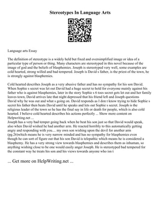 Stereotypes In Language Arts
Language arts Essay
The definition of stereotype is a widely held but fixed and oversimplified image or idea of a
particular type of person or thing. Many characters are stereotyped in this novel because of the
image of god and the beliefs of blasphemies. Joseph is stereotyped very well, some examples are
cold hearted, strong willed and bad tempered. Joseph is David s father, is the priest of the town, he
is strongly against blasphemies.
Cold hearted describes Joseph as a very abusive father and has no sympathy for his son David.
When Sophie s secret was let out David had a huge secret to hold for everyone mainly against his
father who is against blasphemies, later in the story Sophie s 6 toes secret gets let out and her family
leaves town, David arrives late that night depressed that his friend left and Joseph questions
David why he was out and what s going on. David responds as I don t know trying to hide Sophie s
secret his father then beats David until he speaks and lets out Sophie s secret. Joseph is the
religious leader of the town so he has the final say in life or death for people, which is also cold
hearted. I believe cold hearted describes his actions perfectly ... Show more content on
Helpwriting.net ...
Joseph has a very bad temper going back when he beat his son just so that David would speak,
also when David wished he had another arm. He reacted horribly to this automatically getting
angry and responding with you.... my own son wishing upon the devil for another arm
(pg.26)which means he is very narrow minded and has no sympathy for blasphemies even
though he can sort of figure out that his son David is telepathic which means he is considered a
blasphemy. He has a very strong view towards blasphemies and describes them as inhuman, so
anything wishing close to be one would easily anger Joseph. He is stereotyped bad tempered for
the constant way he treats his son and his views towards anyone who isn t
... Get more on HelpWriting.net ...
 