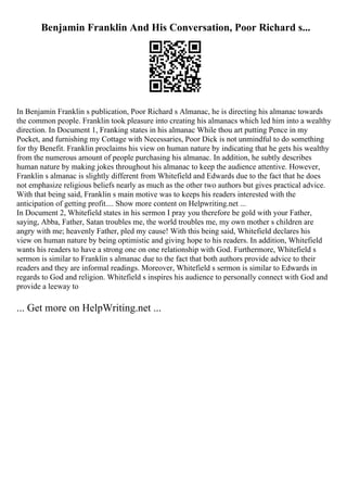 Benjamin Franklin And His Conversation, Poor Richard s...
In Benjamin Franklin s publication, Poor Richard s Almanac, he is directing his almanac towards
the common people. Franklin took pleasure into creating his almanacs which led him into a wealthy
direction. In Document 1, Franking states in his almanac While thou art putting Pence in my
Pocket, and furnishing my Cottage with Necessaries, Poor Dick is not unmindful to do something
for thy Benefit. Franklin proclaims his view on human nature by indicating that he gets his wealthy
from the numerous amount of people purchasing his almanac. In addition, he subtly describes
human nature by making jokes throughout his almanac to keep the audience attentive. However,
Franklin s almanac is slightly different from Whitefield and Edwards due to the fact that he does
not emphasize religious beliefs nearly as much as the other two authors but gives practical advice.
With that being said, Franklin s main motive was to keeps his readers interested with the
anticipation of getting profit.... Show more content on Helpwriting.net ...
In Document 2, Whitefield states in his sermon I pray you therefore be gold with your Father,
saying, Abba, Father, Satan troubles me, the world troubles me, my own mother s children are
angry with me; heavenly Father, pled my cause! With this being said, Whitefield declares his
view on human nature by being optimistic and giving hope to his readers. In addition, Whitefield
wants his readers to have a strong one on one relationship with God. Furthermore, Whitefield s
sermon is similar to Franklin s almanac due to the fact that both authors provide advice to their
readers and they are informal readings. Moreover, Whitefield s sermon is similar to Edwards in
regards to God and religion. Whitefield s inspires his audience to personally connect with God and
provide a leeway to
... Get more on HelpWriting.net ...
 