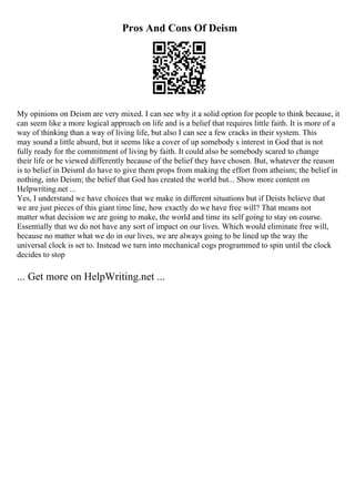 Pros And Cons Of Deism
My opinions on Deism are very mixed. I can see why it a solid option for people to think because, it
can seem like a more logical approach on life and is a belief that requires little faith. It is more of a
way of thinking than a way of living life, but also I can see a few cracks in their system. This
may sound a little absurd, but it seems like a cover of up somebody s interest in God that is not
fully ready for the commitment of living by faith. It could also be somebody scared to change
their life or be viewed differently because of the belief they have chosen. But, whatever the reason
is to belief in DeismI do have to give them props from making the effort from atheism; the belief in
nothing, into Deism; the belief that God has created the world but... Show more content on
Helpwriting.net ...
Yes, I understand we have choices that we make in different situations but if Deists believe that
we are just pieces of this giant time line, how exactly do we have free will? That means not
matter what decision we are going to make, the world and time its self going to stay on course.
Essentially that we do not have any sort of impact on our lives. Which would eliminate free will,
because no matter what we do in our lives, we are always going to be lined up the way the
universal clock is set to. Instead we turn into mechanical cogs programmed to spin until the clock
decides to stop
... Get more on HelpWriting.net ...
 