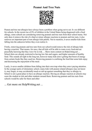 Peanut And Tree Nuts
Peanut and tree nut allergies have always been a problem when going out to eat. It s no different
for schools. In the recent rise of 8% of children in the United States being diagnosed with a food
allergy, some schools are considering removing peanuts and tree nuts from their school menu. Not
only does it remove the risk of a fatal or minor allergic reactions to peanuts and tree nuts, it also
removes an important part of non allergic kids palette. Not to mention, it saves smaller kids from
falling into the unknown before they even realize it.
Firstly, removing peanuts and tree nuts from our school would remove the risk of allergic kids
having a reaction. That means, for once, that all kids will be able to roam every food and eat
peacefully knowing that they won t be in risk. ... Show more content on Helpwriting.net ...
School diets are already restricted to having low fats and sugars, and higher amounts of healthy
food. This sounds all right in the long run, however many kids aren t getting that boost of energy
from certain foods like they used too. Removing peanuts is confining the food that some kids enjoy
and decreasing the enjoyment of the meal.
Lastly, it saves smaller children from falling into their own trap when they aren t paying attention.
In the younger parts of elementary school, many kids with peanut related allergies may not know
it, may forget, or may accidentally touch or rub up against something that they re allergic to.
School is not a great place to have an allergic reaction. Having an allergic reaction at schools may
scare the student at risk and other students around them. Removing peanuts and tree nuts from
schools would be safer for them and other
... Get more on HelpWriting.net ...
 