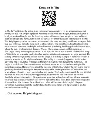 Essay on In The
In The In The Knight, the knight is an epitome of human society, yet his appearance doe not
portray his true self. Do you agree? In Adrienne Rich s poem The Knight, the reader is given a
brief yet profound insight into the deceiving nature of humans; how we give a calm, collected
front full of light and purity, yet beneath the surface we are in truth dark and inevitably mortal.
The Knight portrays what every man, woman and child must inevitably decide on: to expose their
true face or to hide behind a false mask to please others. The initial line A knight rides into the
noon evokes a sense that the knight, a chivalrous and pure being, is riding gallantly into the noon,
where the sun s brightness is at its apex. When... Show more content on Helpwriting.net ...
The knight s only animate part of himself is his eye ; the rest is iron or steed. His body is a lump
of bitter jelly set in a metal mask , in other words a slob in an iron panoply set upon a mount. His
shining appearance gives the illusion that the knight is a shining example of medieval society; a
pinnacle to aspire to, fit, mighty and strong. The reality is completely opposite; inside he is a
quivering pile of fat, robed with rags and tatters which clothe him beneath the metal suit. The
knight is no different from any other man, the battle wears his nerves to ribbons despite his
radiant appearance. He is nervous about the outcome of the battle, whether he will live to charge
gloriously into battle once again. Despite his steely skin, the knight is little different from the
lower classes of society, poor, almost naked and mortal. The knight cannot avoid the one fate that
envelops all mankind with his pure appearance, his fraudulent true self cannot be covered
fancifully with wooing society. Rich portrays a sense that although we all can all wear masks to
cover our true natures; we cannot hide forever behind this false front. If an enemy unhorse[s] this
rider and frees him between the walls of iron , what will become of the knight? His pure,
chivalrous, fake mask might be shattered and his true stout nature will be revealed to all, his
coveted emblems crushing
... Get more on HelpWriting.net ...
 