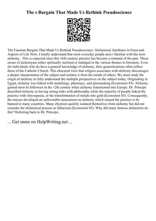 The s Bargain That Made Us Rethink Pseudoscience
The Faustian Bargain That Made Us Rethink Pseudoscience: Alchemical Attributes in Faust and
Aspects of Life Now, I totally understand that most everyday people aren t familiar with the term
alchemy . This is expected since this 16th century practice has become a remnant of the past. Those
aware of alchemyare either spiritually inclined or indulged in the various themes in literature. Even
for individuals who do have a general knowledge of alchemy, their generalizations often reflect
those of the Catholic Church. This obscured view that religion associates with alchemy discourages
a deeper interpretation of the subject and isolates it from the minds of others. We must study the
origin of alchemy to fully understand the multiple perspectives on the subject today. Originating in
Egypt, alchemy was linked with metallurgy, pharmacy, and glassmaking (Economist 85). Alchemy
gained most its followers in the 12th century when alchemy transitioned into Europe. Dr. Principe
described alchemy as having strong links with philosophy while the majority of people linked the
practice with chrysopoeia, or the transformation of metals into gold (Economist 85). Consequently,
the masses developed an unfavorable assessment on alchemy which caused the practice to be
banned in many countries. Many chymists quickly isolated themselves from alchemy but did not
consider the alchemical process as fallacious (Economist 85). Why did many famous alchemists do
this? Referring back to Dr. Principe,
... Get more on HelpWriting.net ...
 