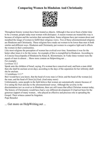 Comparing Women In Hinduism And Christianity
Throughout history women have been treated as objects. Although it has never been a better time
to be a woman, people today treat women with disrespect. A reason women are treated this way is
because of religion and the societies that surround them. Some religions have put women down and
morphed the image of women to fulfill their religious views. Two of these aforementioned religions
are Hinduism and Christianity. These religions have made out women to be lower than men in both
similar and different ways. Hinduism and Christianity put women in a negative light and it effects
the women in their communities.
Like most religions the perception of women has evolved over time. Sometimes it was for the
better other times it is for the worse. An example of this is exemplified in Hinduism. According to
A Concise Encyclopedia of Hinduism by Klaus K. Klostermaier, In Vedic times women were the
equals of men in almost ... Show more content on Helpwriting.net ...
For example:
Leviticus 12:2
Speak unto the children of Israel, saying, If a woman have conceived seed, and born a man child:
then she shall be unclean seven days; according to the days of the separation for her infirmity shall
she be unclean.
1 Corinthians 11:3 *
But I would have you know, that the head of every man is Christ; and the head of the woman [is]
the man; and the head of Christ [is] God. (And many more)
Unfortunately, some people in the faith believe that women are automatically sinners because of
Eve eating the fruit and due to the aforementioned verses. Although the severity in the
discrimination isn t as overt as in Hinduism, there are still issues that affect Christian women today.
The history of Christianity would have had a very different development if it had not been for the
generous support of many women... who played an effective and precious role in spreading the
Gospel. Their witness cannot be forgotten.
Pope Benedict
... Get more on HelpWriting.net ...
 