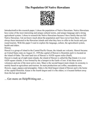 The Population Of Native Hawaiians
IntroductionFor this research paper, I chose the population of Native Hawaiians. Native Hawaiians
have some of the most interesting and unique cultural norms, and unique language and a strong
agricultural system. I chose to research the Native Hawaiians because I have family that are full
Native Hawaiian, I do not know much about the population and I have never been there. I have
always been interested in the Hawaiian islands and what they have to offer to the locals and year
round tourists. With this paper I want to explore the language, culture, the agricultural system,
health and elders.
History
Hawaii is a group of island in the Central Pacific Ocean, the islands are volcanic. Hawaii became
an United States state on August 21, 1959,the capital of Hawaii is Honolulu and it is located on
the island of Oahu. The total land size of Hawaii is 10,926 square miles (Staff).
Hawaii is made up of eight main islands, the island of Hawaii is called the Big Island, it is over
4,028 square islands, it was formed by the a hotspot in the Earth s Crust. It has three active
volcanoes and one of the most active ones. Maui is the second largest main island, its economy is
mainly based on agriculture and tourism. Its main productions are coffee, macadamia nuts,
flowers, sugar, papaya and pineapples. Oahu is the third largest island of Hawaii and is the home
of the capital Honolulu. Kauai is the fourth largest and it is the oldest, is it located farthest away
from the hot spot formed
... Get more on HelpWriting.net ...
 