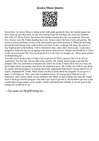 Jessica Mane Quotes
Status Quo: As Jessica Mane is sitting in her tenth grade geometry class, her teacher passes out
their check up quiz they took. As she was waiting to get her test back, she twirls her chestnut
hair with a #2 Dixon Pencil. She notices her teacher coming up to her, not surprised. Not your
best, Jessica, says Ms. Fields, handing her a test. Jessica wasn t the best at tests and quizzes. She
seems to always do better in class work, that teachers give them answers to. When the bell rang,
her and her best friend, Jenn, walk to their next class As she s walking with Jenn, she notices a
big, bright poster in the hallway. Call to Adventure: Hey, what s this? Jessica asks. Looks like a
program to help kids that are struggling with school, Jenn answers. Maybe you should try it. I have
to take an assessment? Do I have to do good on it or do I have to struggle on... Show more content
on Helpwriting.net ...
You said you re going to have to take a test to get into it? That is going to have to be all you.
Assistance: The next day, Jessica talks to her teacher, Ms. Fields, about trying to get into the
program. She was interested in it because she used to be on the A Honor Roll, but ever since she
got to high school, her grades went down, her popularity grew. Ms. Fields, can I talk to you about
my grades and this program I m hearing about that supposedly helps them? Jessica asked Yes, of
course, responded Ms. Fields. What would you like to know about the program? If you get in, I
know it will help you. That s just what I needed to know, if it was going to help me or not.
Departure: After school ended, Jessica walked to the library to start looking into what she would
need to do to get into this program. She didn t just want to get into it, she needed to get into it, this
would make a huge impact on her grades, which could determine whether or not she goes to the
college she would like to go
... Get more on HelpWriting.net ...
 