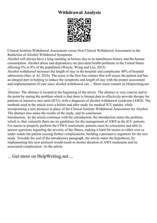 Withdrawal Analysis
Clinical Institute Withdrawal Assessment versus Non Clinical Withdrawal Assessment in the
Reduction of Alcohol Withdrawal Symptoms
Alcohol will always have a long standing in history due to its tumultuous history and the human
consumption. Alcohol abuse and dependence are prevalent health problems in the United States
affecting 6% to 8% of the population (Wayne, Wong and Lee, 2015)
Alcohol withdrawal increases the length of stay in the hospital and complicates 40% of hospital
admissions (Sen, et Al, 2016). The nurse is the first line contact that will assess the patient and has
an integral part in helping to reduce the symptoms and length of stay with the proper assessment
and implementation of care since alcohol withdrawal can ... Show more content on Helpwriting.net
...
Abstract. The abstract is located at the beginning of the article. The abstract is very concise and to
the point by stating the problem which is that there is limited data to effectively provide therapy for
patients in intensive care units (ICU), with a diagnosis of alcohol withdrawal syndrome (AWS). The
methods used in the article were a before and after study for medical ICU patient, while
incorporating a new protocol in place of the Clinical Institute Withdrawal Assessment for Alcohol.
The abstract also states the results of the study, and its conclusion.
Introduction. As the article continues with the introduction, the introduction states the problem,
which is, that, currently there are no guidelines for the management of AWS in the ICU patients.
For nurses to properly perform the CIWA assessment, patients must be conscience and able to
answer questions regarding the severity of the illness, making it hard for nurses to either over or
under sedate the patient causing further complications, building a persuasive argument for the new
study. Towards the end of the introductory paragraph, the article states the hypothesis, by
implementing this new protocol would result in shorter duration of AWS treatments and its
associated complication. As the article
... Get more on HelpWriting.net ...
 