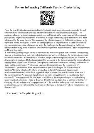 Factors Influencing California Teacher Credentialing
From the time California was admitted to the Union through today, the requirements for formal
educators have continuously evolved. Multiple factors have influenced these changes. The
economy, changes in immigrant communities, as well as scientific research on social emotional,
physical and cognitive development of students. Changes in teaching style trends have also been
influenced by the same factors. The success of the educationsystem in California continues to be
dependent on the willingness to meet the changing needs of its population. In order for the state
government to insure that educators are up to the challenge, the factors influencing California
teacher credentialing must be known. Due to evolving student needs since the... Show more content
on Helpwriting.net ...
In addition to gaining insight on the evolution of the education system in California, I am looking
forward to learning about today s trends in teaching as well as predictions for the direction we are
headed for the future. With the help of research, I hope to find the specific factors the state use to
determine best practices. Do best practices differ according to the demographics the public school is
serving? How big of a role does each factor play in curriculum and teacher training? I also want to
focus on the current use of Professional Learning Communities and the requirement of
Professional Development. How have these newer practices changed the effectiveness of
teaching? In Early Childhood we have always had to fulfill Professional Development
requirements in order to maintain or upgrade Early Childhood Credential Permits. How new is
the requirement for Professional Development for multi subject teachers in maintaining their
credential? Through research for this paper in addition to tracking the changes in credentialing
requirements of educators, I hope to discover if California has been able to keep up with the ever
changing educational needs of our population; or if the state has had to play catch up at some
points in time. Are we alone in the challenges we face due to the diversity of our population or are
there models
... Get more on HelpWriting.net ...
 