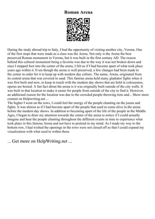 Roman Arena
During the study abroad trip to Italy, I had the opportunity of visiting another city, Verona. One
of the first stops that were made as a class was the Arena. Not only is the Arena the best
preserved Roman monument in Verona, but it was built in the first century AD. The reason
behind this cultural monument being a favorite was due to the way it was not broken down and
once I stepped foot into the center of the arena, I felt as if I had become apart of what took place
years ago within it. Even though the arena is well preserved, a few changes had been made to
the center in order for it to keep up with modern day culture. The name, Arena, originated from
its central arena that was covered in sand. This famous arena held many gladiator fights when it
was first built and now, to keep in touch with the modern day shows that are held in colesseums,
operas are hosted. A fun fact about the arena is it was originally built outside of the city walls. It
was built in that location to make it easier for people from outside of the city to find it. However,
an additional reason for the location was due to the crowded people throwing riots and... Show more
content on Helpwriting.net ...
The higher I went on the rows, I could feel the energy of the people chanting on the jousts and
fights. It was almost as if I had become apart of the people that used to come alive in the arena
before the modern day shows. In addition to becoming apart of the life of the people in the Middle
Ages, I began to draw my attention towards the center of the arena to notice if I could actually
imagine and hear the people chanting throughout the different events in time to experience what
took place in this famous Arena and not have to pretend in my mind. As I made my way to the
bottom row, I had wished the openings in the rows were not closed off so that I could expand my
visualization with what used to within those
... Get more on HelpWriting.net ...
 