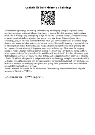 Analysis Of Julie Mehretu s Paintings
Julie Mehretu s paintings are loosely termed history paintings by Douglas Fogle and called
psychogeographies by the artist herself. A viewer is supposed to find something in themselves
much like exploring a city and figuring things out for one s own self interest. Mehretu is quoted
as saying my aim is to have a picture that appears one way from a distance almost like a
cosmology, city, or universe from afar but then when you approach the work, the overall image
shatters into numerous other pictures, stories, and events. Historically drawing is seen as inferior
to paintingwhich makes it interesting that Julie Mehretu would employ so much drawing into
her canvases because drawing is important to architectural drawings. How does the mapping
nature of Julie Mehretu s paintings convey a sense of identity in a very political nature and how
is it a representation of the post colonialist world in which we inhabit? Scholars all seem to agree
that Mehretu s canvases are maps, but what do they seek to accomplish? My analysis of Mehretu
s Stadia III will use a biographical and post colonialist methodology to explore the ways in which
Mehretu s own upbringing and how the very nature of her mapmaking, though very artificial, can
be seen as a way of both bringing us together and giving those groups that have previously been
neglected throughout history a voice.
John B. Ravenal, the curator for the Modern and Contemporary Art collection at the Virginia
Museum of Fine Arts (VMFA),
... Get more on HelpWriting.net ...
 