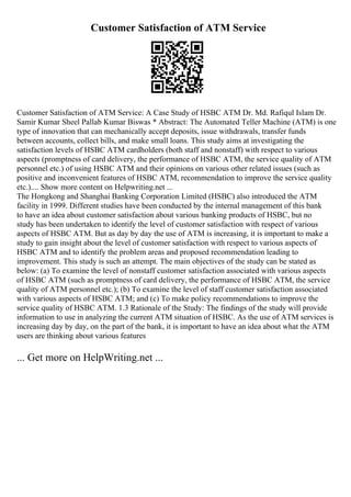 Customer Satisfaction of ATM Service
Customer Satisfaction of ATM Service: A Case Study of HSBC ATM Dr. Md. Rafiqul Islam Dr.
Samir Kumar Sheel Pallab Kumar Biswas * Abstract: The Automated Teller Machine (ATM) is one
type of innovation that can mechanically accept deposits, issue withdrawals, transfer funds
between accounts, collect bills, and make small loans. This study aims at investigating the
satisfaction levels of HSBC ATM cardholders (both staff and nonstaff) with respect to various
aspects (promptness of card delivery, the performance of HSBC ATM, the service quality of ATM
personnel etc.) of using HSBC ATM and their opinions on various other related issues (such as
positive and inconvenient features of HSBC ATM, recommendation to improve the service quality
etc.).... Show more content on Helpwriting.net ...
The Hongkong and Shanghai Banking Corporation Limited (HSBC) also introduced the ATM
facility in 1999. Different studies have been conducted by the internal management of this bank
to have an idea about customer satisfaction about various banking products of HSBC, but no
study has been undertaken to identify the level of customer satisfaction with respect of various
aspects of HSBC ATM. But as day by day the use of ATM is increasing, it is important to make a
study to gain insight about the level of customer satisfaction with respect to various aspects of
HSBC ATM and to identify the problem areas and proposed recommendation leading to
improvement. This study is such an attempt. The main objectives of the study can be stated as
below: (a) To examine the level of nonstaff customer satisfaction associated with various aspects
of HSBC ATM (such as promptness of card delivery, the performance of HSBC ATM, the service
quality of ATM personnel etc.); (b) To examine the level of staff customer satisfaction associated
with various aspects of HSBC ATM; and (c) To make policy recommendations to improve the
service quality of HSBC ATM. 1.3 Rationale of the Study: The findings of the study will provide
information to use in analyzing the current ATM situation of HSBC. As the use of ATM services is
increasing day by day, on the part of the bank, it is important to have an idea about what the ATM
users are thinking about various features
... Get more on HelpWriting.net ...
 