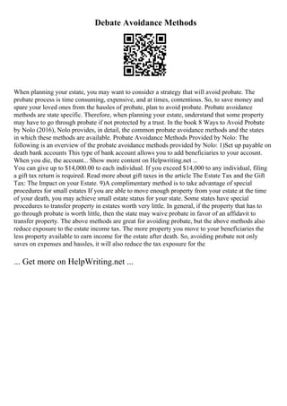 Debate Avoidance Methods
When planning your estate, you may want to consider a strategy that will avoid probate. The
probate process is time consuming, expensive, and at times, contentious. So, to save money and
spare your loved ones from the hassles of probate, plan to avoid probate. Probate avoidance
methods are state specific. Therefore, when planning your estate, understand that some property
may have to go through probate if not protected by a trust. In the book 8 Ways to Avoid Probate
by Nolo (2016), Nolo provides, in detail, the common probate avoidance methods and the states
in which these methods are available. Probate Avoidance Methods Provided by Nolo: The
following is an overview of the probate avoidance methods provided by Nolo: 1)Set up payable on
death bank accounts This type of bank account allows you to add beneficiaries to your account.
When you die, the account... Show more content on Helpwriting.net ...
You can give up to $14,000.00 to each individual. If you exceed $14,000 to any individual, filing
a gift tax return is required. Read more about gift taxes in the article The Estate Tax and the Gift
Tax: The Impact on your Estate. 9)A complimentary method is to take advantage of special
procedures for small estates If you are able to move enough property from your estate at the time
of your death, you may achieve small estate status for your state. Some states have special
procedures to transfer property in estates worth very little. In general, if the property that has to
go through probate is worth little, then the state may waive probate in favor of an affidavit to
transfer property. The above methods are great for avoiding probate, but the above methods also
reduce exposure to the estate income tax. The more property you move to your beneficiaries the
less property available to earn income for the estate after death. So, avoiding probate not only
saves on expenses and hassles, it will also reduce the tax exposure for the
... Get more on HelpWriting.net ...
 