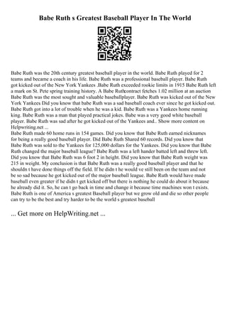 Babe Ruth s Greatest Baseball Player In The World
Babe Ruth was the 20th century greatest baseball player in the world. Babe Ruth played for 2
teams and became a coach in his life. Babe Ruth was a professional baseball player. Babe Ruth
got kicked out of the New York Yankees .Babe Ruth exceeded rookie limits in 1915 Babe Ruth left
a mark on St. Pete spring training history. A Babe Ruthcontract fetches 1.02 million at an auction
Babe Ruth was the most sought and valuable baseballplayer. Babe Ruth was kicked out of the New
York Yankees
. Did you know that babe Ruth was a sad baseball coach ever since he got kicked out.
Babe Ruth got into a lot of trouble when he was a kid. Babe Ruth was a Yankees home running
king. Babe Ruth was a man that played practical jokes. Babe was a very good white baseball
player. Babe Ruth was sad after he got kicked out of the Yankees and
... Show more content on
Helpwriting.net ...
Babe Ruth made 60 home runs in 154 games. Did you know that Babe Ruth earned nicknames
for being a really good baseball player. Did Babe Ruth Shared 60 records. Did you know that
Babe Ruth was sold to the Yankees for 125,000 dollars for the Yankees. Did you know that Babe
Ruth changed the major baseball league? Babe Ruth was a left hander batted left and threw left.
Did you know that Babe Ruth was 6 foot 2 in height. Did you know that Babe Ruth weight was
215 in weight. My conclusion is that Babe Ruth was a really good baseball player and that he
shouldn t have done things off the field. If he didn t he would ve still been on the team and not
be so sad because he got kicked out of the major baseball league. Babe Ruth would have made
baseball even greater if he didn t get kicked off but there is nothing he could do about it because
he already did it. So, he can t go back in time and change it because time machines won t exists.
Babe Ruth is one of America s greatest Baseball player but we grow old and die so other people
can try to be the best and try harder to be the world s greatest baseball
... Get more on HelpWriting.net ...
 