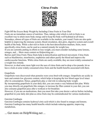 Citrus Fruits
Fight Off the Excess Body Weight by Including Citrus Fruits in Your Diet
Fruits are an immediate source of nutrition. Thus, taking a diet which is rich in fruits is an
excellent way to attain more body energy and to keep the body well hydrated at all times.
Nowadays, almost all types of fruits are available in the markets, year round. Fruits are also quite
helpful in improving the immune system, blood circulation, skin glow, digestive system and overall
health of the body. While a diet rich in fruits is the best detoxification medium, fruits, more
specifically citrus fruits, can be used as a natural remedy for weight loss.
If you are currently putting in efforts to lose weight, you must consider including some lemons,
oranges, and ... Show more content on Helpwriting.net ...
Berries and Citrus Fruits These fruits help in detoxification and bowel movement. Citrus fruits
such as blackberries, strawberries, raspberries and others purify the blood and improve the
cardiovascular functions. While citrus fruits are easily available, they are most widely consumed as
a weight loss remedy.
However, to shed some more light over the uses of citrus fruits and to drop a few pounds, let us
have a look at some widely consumed citrus fruits and the health benefits associated with them.
Grapefruits
Grapefruits were discovered when pomelos were cross bred with oranges. Grapefruits are acidic in
taste and contain low glycemic content, which helps in keeping the low blood sugar level intact
after its consumption. Hence, grapefruits play a vital role in reducing body weight.
By incorporating grapefruits in your daily diet, you can create a very balanced diet plan. While
you may directly eat grapefruits like oranges, to increase the fiber content in your diet, you can
also consume grapefruit juice after a workout or for breakfast.
However, if you are on medications, then you must first take your doctor s advice before including
grapefruit in your daily diet plan as citrus fruits may be contraindicated for various medications.
Garcinia Cambogia
Garcinia Cambogia contains hydroxyl citric acid which is also found in oranges and lemons.
Garcinia Cambogia has many health benefits which include reducing appetite, improving
metabolism,
... Get more on HelpWriting.net ...
 