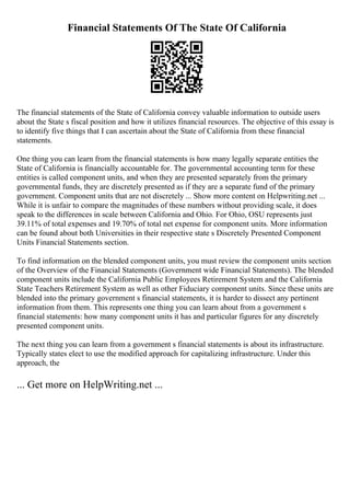 Financial Statements Of The State Of California
The financial statements of the State of California convey valuable information to outside users
about the State s fiscal position and how it utilizes financial resources. The objective of this essay is
to identify five things that I can ascertain about the State of California from these financial
statements.
One thing you can learn from the financial statements is how many legally separate entities the
State of California is financially accountable for. The governmental accounting term for these
entities is called component units, and when they are presented separately from the primary
governmental funds, they are discretely presented as if they are a separate fund of the primary
government. Component units that are not discretely ... Show more content on Helpwriting.net ...
While it is unfair to compare the magnitudes of these numbers without providing scale, it does
speak to the differences in scale between California and Ohio. For Ohio, OSU represents just
39.11% of total expenses and 19.70% of total net expense for component units. More information
can be found about both Universities in their respective state s Discretely Presented Component
Units Financial Statements section.
To find information on the blended component units, you must review the component units section
of the Overview of the Financial Statements (Government wide Financial Statements). The blended
component units include the California Public Employees Retirement System and the California
State Teachers Retirement System as well as other Fiduciary component units. Since these units are
blended into the primary government s financial statements, it is harder to dissect any pertinent
information from them. This represents one thing you can learn about from a government s
financial statements: how many component units it has and particular figures for any discretely
presented component units.
The next thing you can learn from a government s financial statements is about its infrastructure.
Typically states elect to use the modified approach for capitalizing infrastructure. Under this
approach, the
... Get more on HelpWriting.net ...
 