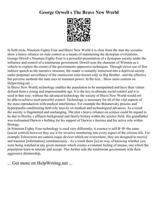 George Orwell s The Brave New World
In both texts, Nineteen Eighty Four and Brave New World it is clear from the start the societies
show a heavy reliance on state control as a means of maintaining the dystopian civilizations.
George Orwell s Nineteen Eighty Four is a powerful presentation of a dystopian society under the
influence and control of a totalitarian government. Orwell uses the character of Winston as a
vehicle to explore the extent of the governments oppressive techniques. Through clever use of free
indirect speech as the narrative structure, the reader is instantly immersed into a deprived society
under perpetual surveillance of the omniscient ruler known only as Big Brother , and the effective
but perverse methods the state uses to maintain power. In the text... Show more content on
Helpwriting.net ...
In Brave New World, technology enables the population to be manipulated and have their values
defined from a young and impressionable age. It is the key to ultimate social control and it is
used in that way; without the advanced technology the society of Brave New World would not
be able to achieve such powerful control. Technology is necessary for all of the vital aspects of
the mass reproduction with medical interference. For example the Bokanovsky process and
hypnopaedia conditioning both rely heavily on medical and technological advances. As a result
the society is fragmented and unchanging. The plot s heavy reliance on science could be argued to
be due to Huxley s affluent background and family history within the science field. His grandfather
was nicknamed Darwin s bulldog for his support of Darwin s theories and his active role within
Biology.
In Nineteen Eighty Four technology is used very differently, it essence is still В¬В¬the same
(social control) however they use it for invasive monitoring into every aspect of the citizens life. For
example Telescreens are camera esque devices which are everywhere, they are designed to receive
and transmit [information] simultaneously . As a result there [is] no way of knowing whether you
were being watched at any given moment which creates a constant feeling of unease, one which the
population learn to tolerate and accept. This further aids the totalitarian government with their
aggressive dictatorship,
... Get more on HelpWriting.net ...
 