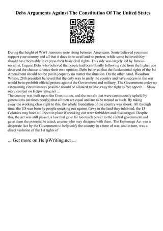 Debs Arguments Against The Constitution Of The United States
During the height of WW1, tensions were rising between Americans. Some believed you must
support your country and all that it does to no avail and no protest, while some believed they
should have been able to express their basic civil rights. This side was largely led by famous
socialist, Eugene Debs who believed the people had been blindly following rule from the higher ups
deserved the chance to voice their own opinion. Debs believed that the fundamental rights of the 1st
Amendment should not be put in jeopardy no matter the situation. On the other hand, Woodrow
Wilson, 28th president believed that the only way to unify the country and have success in the war
would be to prohibit official protest against the Government and military. The Government under no
extenuating circumstances possible should be allowed to take away the right to free speech.... Show
more content on Helpwriting.net ...
The country was built upon the Constitution, and the morals that were continuously upheld by
generations (at times poorly) that all men are equal and are to be treated as such. By taking
away the working class right to this, the whole foundation of the country was shook. All through
time, the US was born by people speaking out against flaws in the land they inhibited, the 13
Colonies may have still been in place if speaking out were forbidden and discouraged. Despite
this, the act was still passed, a law that gave far too much power to the central government and
gave them the potential to attack anyone who may disagree with them. The Espionage Act was a
desperate Act by the Government to help unify the country in a time of war, and in turn, was a
direct violation of the 1st rights of
... Get more on HelpWriting.net ...
 