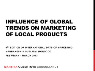INFLUENCE OF GLOBAL
TRENDS ON MARKETING
OF LOCAL PRODUCTS

9 TH EDITION OF INTERNATIONAL DAYS OF MARKETING
MARRAKECH & GUELMIM, MOROCCO
FEBRUARY – MARCH 2013




MARTINA OLBERTOVA CONSULTANCY
 