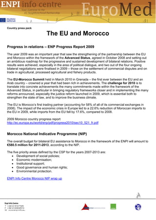 Country press pack

                            The EU and Morocco

Progress in relations – ENP Progress Report 2009
The year 2009 was an important year that saw the strengthening of the partnership between the EU
and Morocco within the framework of the Advanced Status, agreed in October 2008 and setting out
an ambitious roadmap for the progressive and sustained development of bilateral relations. Positive
results were achieved, especially in the area of political dialogue, and two out of the four ongoing
bilateral negotiations were finalised in 2009 – those on the settlement of commercial disputes and on
trade in agricultural, processed agricultural and fishery products.

The EU-Morocco Summit held in March 2010 in Grenada – the first ever between the EU and an
Arab country – crowned a year that had been rich in achievements. The challenge for 2010 is to
translate into concrete achievements the many commitments made within the framework of the
Advanced Status, in particular in bringing regulatory frameworks closer and in implementing the many
reforms announced, especially the justice reform launched in 2009, which is essential both to
strengthen the state of law, and to improve the business climate.

The EU is Morocco’s first trading partner (accounting for 58% of all of its commercial exchanges in
2008). The impact of the economic crisis in Europe led to a 22.6% reduction of Moroccan imports to
the EU in 2009, while imports from the EU fell by 17.6%, compared to 2008.

2009 Morocco country progress report
http://ec.europa.eu/world/enp/pdf/progress2010/sec10_521_fr.pdf


Morocco National Indicative Programme (NIP)
The overall budget for bilateral EU assistance to Morocco in the framework of the ENPI will amount to
€580.5 million for 2011-2013, according to the NIP.

The five priority areas defined by the CSP for the years 2007-2013 are:
   • Development of social policies;
   • Economic modernisation;
   • Institutional support;
   • Good governance and human rights;
   • Environmental protection.

ENPI Info Centre Morocco NIP wrap up
 