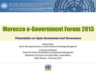 Richard Kerby
Senior Inter-regional Adviser, E-Government and Knowledge Management
E-Government Branch
Division for Public Administration and Development Management
Department of Economic and Social Affairs, United Nations
Rabat, Morocco – 29 January 2013
Presentation on Open Government and GovernancePresentation on Open Government and Governance
 