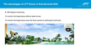 The advantages of JTT Drone in Anti-terrorist field
B. 360 degree monitoring；
To monitor the target place without dead corner;
To monitor the target place even the fixed camera is destroyed by terrorist.
 