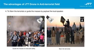 The advantages of JTT Drone in Anti-terrorist field
4. To Warn the terrorists or guide the masses by payload the loud-speaker.
Guide the masses to evacuate safety Warn the terrorists
 
