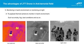 The advantages of JTT Drone in Anti-terrorist field
5. Monitoring in harsh environment or monitoring at night
A. To payload thermal camera to monitor in harsh environment;
Such as smoky, fog, dust conditions and so on.
iron oxide red black and white night vision
 