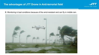 The advantages of JTT Drone in Anti-terrorist field
B. Monitoring in bad conditions because of the wind-resistant and can fly in middle rain.
 