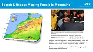 Morocco has abundant natural resources for travelers to trek and
explore in mountains. But accidents always happen because of
travelers’ carefulness, adverse geography or bad weather.
Drones help rescue organizations to find out missing people in
shortest time and lowest cost.
Search & Rescue Missing People in Mountains
 