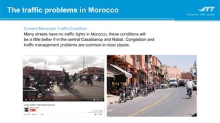 The traffic problems in Morocco
Current Morrocan Traffic Condition
Many streets have no traffic lights in Morocco, these conditions will
be a little better if in the central Casablanca and Rabat. Congestion and
traffic management problems are common in most places.
 