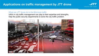 Applications on traffic management by JTT drone
What can JTT drone do to the Morrocan traffic
UAVs in city traffic management can play to their expertise and strengths,
help the public security departments to solve the city traffic problem.
 