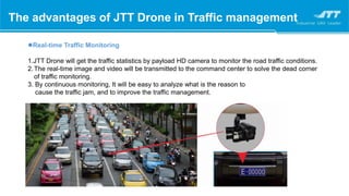 The advantages of JTT Drone in Traffic management
Real-time Traffic Monitoring
1.JTT Drone will get the traffic statistics by payload HD camera to monitor the road traffic conditions.
2.The real-time image and video will be transmitted to the command center to solve the dead corner
of traffic monitoring.
3. By continuous monitoring, It will be easy to analyze what is the reason to
cause the traffic jam, and to improve the traffic management.
 