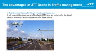 Real-time monitoring for illegal vehicles and evidence
It will be avoid the dead corner of the fixed CCTV, and get evidence for the illegal
parking, emergency lane occupancy and other illegal actions.
The advantages of JTT Drone in Traffic management
 