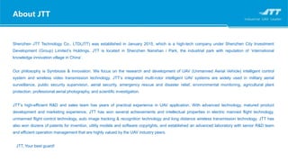 Shenzhen JTT Technology Co., LTD(JTT) was established in January 2015, which is a high-tech company under Shenzhen City Investment
Development (Group) Limited’s Holdings. JTT is located in Shenzhen Nanshan i Park, the industrial park with reputation of ‘international
knowledge innovation village in China’.
Our philosophy is Symbiosis & Innovation. We focus on the research and development of UAV (Unmanned Aerial Vehicle) intelligent control
system and wireless video transmission technology. JTT’s integrated multi-rotor intelligent UAV systems are widely used in military aerial
surveillance, public security supervision, aerial security, emergency rescue and disaster relief, environmental monitoring, agricultural plant
protection, professional aerial photography, and scientific investigation.
JTT’s high-efficient R&D and sales team has years of practical experience in UAV application. With advanced technology, matured product
development and marketing experience, JTT has won several achievements and intellectual properties in electric manned flight technology,
unmanned flight control technology, auto image tracking & recognition technology and long distance wireless transmission technology. JTT has
also won dozens of patents for invention, utility models and software copyrights, and established an advanced laboratory with senior R&D team
and efficient operation management that are highly valued by the UAV industry peers.
JTT, Your best guard!
About JTT
 
